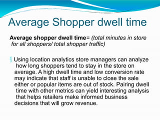 Average Shopper dwell time
Average shopper dwell time= (total minutes in store
for all shoppers/ total shopper traffic)
 Using location analytics store managers can analyze
how long shoppers tend to stay in the store on
average. A high dwell time and low conversion rate
may indicate that staff is unable to close the sale
either or popular items are out of stock. Pairing dwell
time with other metrics can yield interesting analysis
that helps retailers make informed business
decisions that will grow revenue.
 