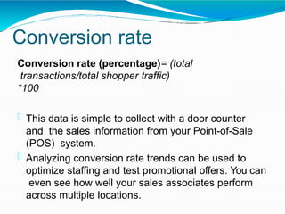 Conversion rate
Conversion rate (percentage)= (total
transactions/total shopper traffic)
*100
 This data is simple to collect with a door counter
and the sales information from your Point-of-Sale
(POS) system.
 Analyzing conversion rate trends can be used to
optimize staffing and test promotional offers. You can
even see how well your sales associates perform
across multiple locations.
 