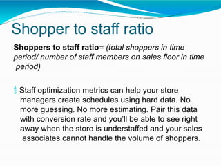 Shopper to staff ratio
Shoppers to staff ratio= (total shoppers in time
period/ number of staff members on sales floor in time
period)
 Staff optimization metrics can help your store
managers create schedules using hard data. No
more guessing. No more estimating. Pair this data
with conversion rate and you’ll be able to see right
away when the store is understaffed and your sales
associates cannot handle the volume of shoppers.
 