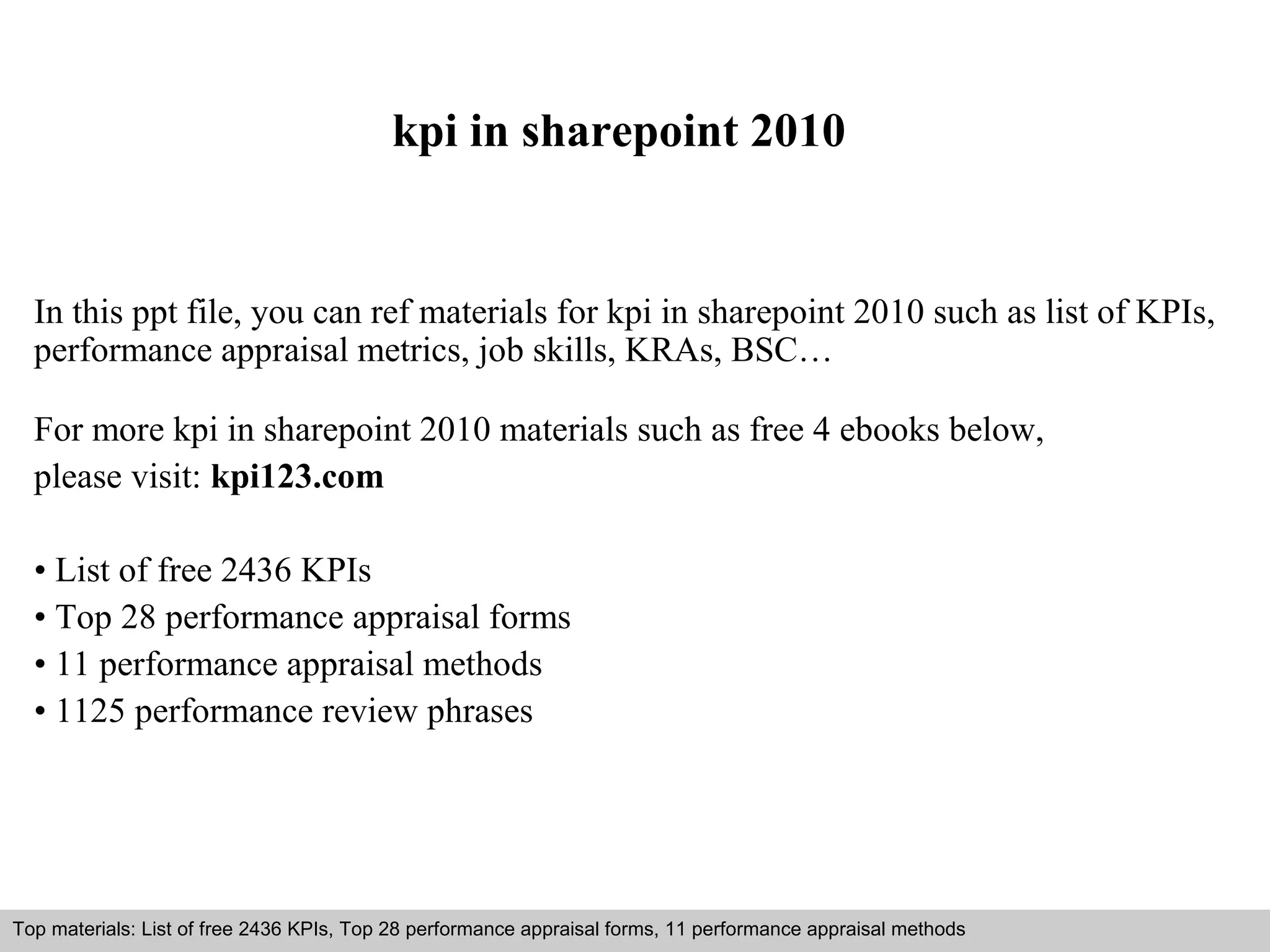 kpi in sharepoint 2010 
In this ppt file, you can ref materials for kpi in sharepoint 2010 such as list of KPIs, 
performance appraisal metrics, job skills, KRAs, BSC… 
For more kpi in sharepoint 2010 materials such as free 4 ebooks below, 
please visit: kpi123.com 
• List of free 2436 KPIs 
• Top 28 performance appraisal forms 
• 11 performance appraisal methods 
• 1125 performance review phrases 
Top materials: List of free 2436 KPIs, Top 28 performance appraisal forms, 11 performance appraisal methods 
Interview questions and answers – free download/ pdf and ppt file 
 
