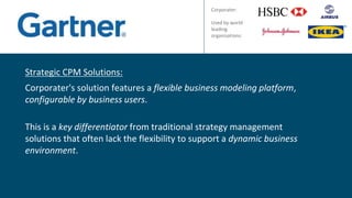 Strategic CPM Solutions:
Corporater's solution features a flexible business modeling platform,
configurable by business users.
This is a key differentiator from traditional strategy management
solutions that often lack the flexibility to support a dynamic business
environment.
Corporater:
Used by world
leading
organisations:
 