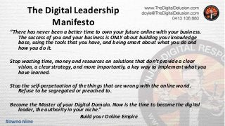 The Digital Leadership
Manifesto
“There has never been a better time to own your future online with your business.
The success of you and your business is ONLY about building your knowledge
base, using the tools that you have, and being smart about what you do and
how you do it.
Stop wasting time, money and resources on solutions that don’t provide a clear
vision, a clear strategy, and more importantly, a key way to implement what you
have learned.
Stop the self-perpetuation of the things that are wrong with the online world.
Refuse to be segregated or preached to.
Become the Master of your Digital Domain. Now is the time to become the digital
leader, the authority in your niche.”
Build your Online Empire
#ownonline
 