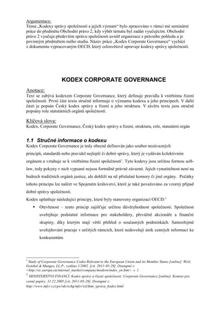 Argumentace:
Téma „Kodexy správy společností a jejich význam“ bylo zpracováno v rámci mé seminární
práce do předmětu Obchodní právo 2, kdy výběr tématu byl zadán vyučujícím. Obchodní
právo 2 vyučuje především správu společnosti uvnitř organizace z právního pohledu a je
povinným předmětem mého studia. Název práce „Kodex Corporate Governance“ vychází
z dokumentu vypracovaným OECD, který celosvětově upravuje kodexy správy společností.




                      KODEX CORPORATE GOVERNANCE
Anotace:
Text se zabývá kodexem Corporate Governance, který definuje pravidla k vnitřnímu řízení
společností. První část textu stručně informuje o významu kodexu a jeho principech. V další
části je popsán Český kodex správy a řízení a jeho struktura. V závěru textu jsou stručně
popsány role statutárních orgánů společností.

Klíčová slova:
Kodex, Corporate Governance, Český kodex správy a řízení, struktura, role, statutární orgán


1.1 Stručné informace o kodexu
Kodex Corporate Governance je tedy obecně definován jako soubor nezávazných
principů, standardů nebo pravidel nejlepší či dobré správy, který je vydáván kolektivním
orgánem a vztahuje se k vnitřnímu řízení společností1. Tyto kodexy jsou určitou formou soft-
law, tedy pokyny v nich vypsané nejsou formálně právně závazné. Jejich vynutitelnost není na
bedrech tradičních orgánů justice, ale dohlíží na ně příslušné komory či jiné orgány. Počátky
tohoto principu lze nalézt ve Spojeném království, které je také považováno za vzorný případ
dobré správy společnosti.
Kodex uplatňuje následující principy, které byly stanoveny organizací OECD:2
       Otevřenost – tento princip zajišťuje určitou důvěryhodnost společnosti. Společnost
        uveřejňuje podstatné informace pro stakeholdery, převážně akcionáře a finanční
        skupiny, díky kterým mají větší přehled o současných podmínkách. Samozřejmě
        uveřejňování pracuje v určitých rámcích, které nedovolují únik cenných informací ke
        konkurentům




1
 Study of Corporate Governance Codes Relevant to the European Union and its Member States [online]. Weil,
Gotshal & Manges, LL.P., vydáno 1/2002. [cit. 2011-05-28]. Dostupné z:
<http://ec.europa.eu/internal_market/company/modern/index_en.htm>. s. 1.
2
  MINISTERSTVO FINANCÍ. Kodex správy a řízení společnosti: Corporate Governance [online]. Komise pro
cenné papíry, 31.12.2005 [cit. 2011-05-28]. Dostupné z:
http://www.mfcr.cz/cps/rde/xchg/mfcr/xsl/fnm_sprava_kodex.html
 