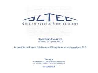 Road Map Evolutiva
                           dal sistema KPI Logistica alla E2.0


La possibile evoluzione del sistema «KPI Logistica» verso il paradigma E2.0




                                      Altea S.p.A.
                   Strada Cavalli, 42 – 28835 Feriolo di Baveno (VB)
                   Tel. +39 0323 280811 Fax. +39 0323 2808110

                                  www.alteanet.it
 