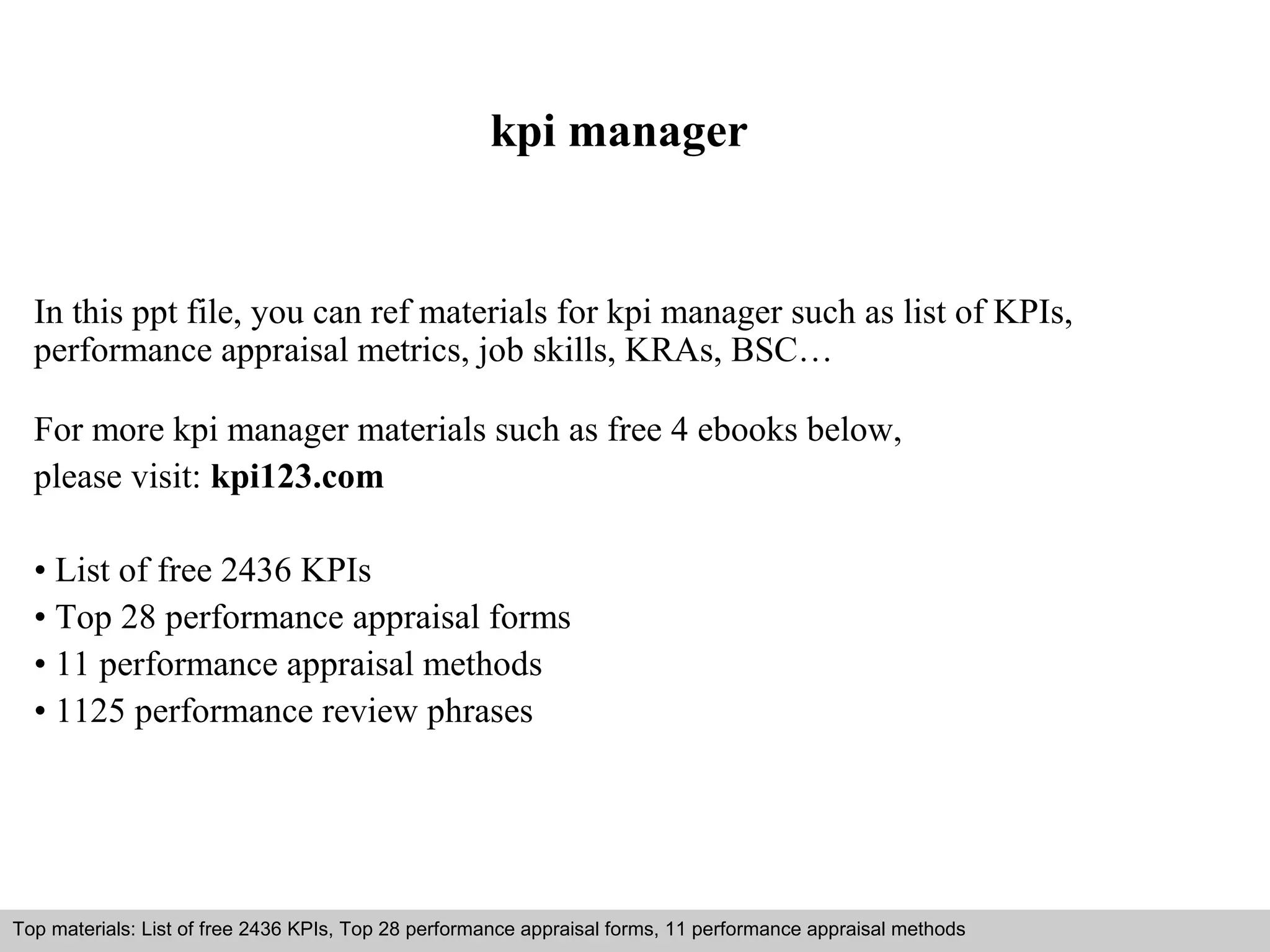 kpi manager 
In this ppt file, you can ref materials for kpi manager such as list of KPIs, 
performance appraisal metrics, job skills, KRAs, BSC… 
For more kpi manager materials such as free 4 ebooks below, 
please visit: kpi123.com 
• List of free 2436 KPIs 
• Top 28 performance appraisal forms 
• 11 performance appraisal methods 
• 1125 performance review phrases 
Top materials: List of free 2436 KPIs, Top 28 performance appraisal forms, 11 performance appraisal methods 
Interview questions and answers – free download/ pdf and ppt file 
 