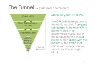 The Funnel ..(flash sales ecommerce)
Users that
arrive till
checkout
Registered users
Unique users
Users that complete
the form
Paying
users
1%-0,5%
Measure your CPL/CPA!
The CPA initially refers only to
the traffic resulting from paid
campaigns is the main KPI to
be monitored in an
ecommerce / SaaS, but in
the medium term it should
be monitored along with the
metrics of the traffic that
came from other channels
(email, facebook page,
etc. )
17
 