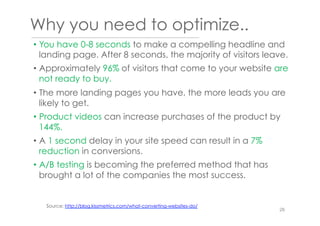 Why you need to optimize..
•  You have 0-8 seconds to make a compelling headline and
landing page. After 8 seconds, the majority of visitors leave.
•  Approximately 96% of visitors that come to your website are
not ready to buy.
•  The more landing pages you have, the more leads you are
likely to get.
•  Product videos can increase purchases of the product by
144%.
•  A 1 second delay in your site speed can result in a 7%
reduction in conversions.
•  A/B testing is becoming the preferred method that has
brought a lot of the companies the most success.
Source: http://blog.kissmetrics.com/what-converting-websites-do/
26
 