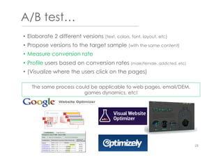 A/B test…
•  Elaborate 2 different versions (text, colors, font, layout, etc)
•  Propose versions to the target sample (with the same content)
•  Measure conversion rate
•  Profile users based on conversion rates (male/female, addicted, etc)
•  (Visualize where the users click on the pages)
The same process could be applicable to web pages, email/DEM,
games dynamics, etc!
28
 