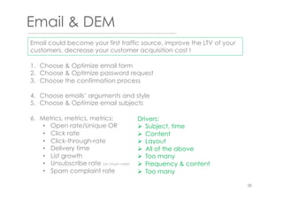 Email & DEM
1.  Choose & Optimize email form
2.  Choose & Optimize password request
3.  Choose the confirmation process
4.  Choose emails’ arguments and style
5.  Choose & Optimize email subjects
6.  Metrics, metrics, metrics:
•  Open rate/Unique OR
•  Click rate
•  Click-through-rate
•  Delivery time
•  List growth
•  Unsubscribe rate (or churn rate)
•  Spam complaint rate
Drivers:
Ø  Subject, time
Ø  Content
Ø  Layout
Ø  All of the above
Ø  Too many
Ø  Frequency & content
Ø  Too many
Email could become your first traffic source, improve the LTV of your
customers, decrease your customer acquisition cost !
36
 