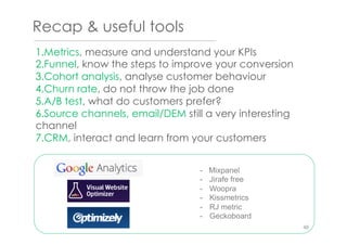 Recap & useful tools
1. Metrics, measure and understand your KPIs
2. Funnel, know the steps to improve your conversion
3. Cohort analysis, analyse customer behaviour
4. Churn rate, do not throw the job done
5. A/B test, what do customers prefer?
6. Source channels, email/DEM still a very interesting
channel
7. CRM, interact and learn from your customers
- Mixpanel
-  Jirafe free
-  Woopra
-  Kissmetrics
-  RJ metric
-  Geckoboard
46
 