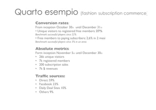 Quarto esempio (fashion subscription commerce)
Conversion rates:	

From inception October 30th until December 31th 	

• Unique visitors to registered free members: 27%	

Benchmark successful players: circa 22%	

• Free members to paying subscribers: 2,6% in 2 mesi	

Benchmark successful players: circa 3% in un anno	

	

Absolute metrics:	

Form inception November 5th until December 30th	

•  26k unique visitors	

•  7k registered members	

•  200 subscription sales	

•  7k $ revenues	

	

Trafﬁc sources:	

•  Direct: 59%	

•  Facebook 23%	

•  Daily Deal Sites 10%	

•  Others 9%	

	

	

	

	

 