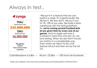 Always in test..
Video (da vedere!): http://ecorner.stanford.edu/authorMaterialInfo.html?mid=2313
“We put it in a feature that we can
build in a week. It's a ghetto build. We
AB test it. We flow test it. We put it out
to 1%, 10% of our users. We build a data
warehouse with the testing platform.
So, we're running several hundred tests
at any given time for every one of our
games. And no single user ever is
involved in more than one test. So, we
love testing. When we see that it moves
our metrics in a considerable way,
that's when we take it to be a full
feature roll out and then we do the full
2.0.
Capitalizzazione 3,6 $bn --- Ricavi 1,22 $bn --- 12% ricavi da facebook
 