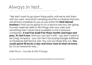 Always in test..
Sources: http://ecorner.stanford.edu/authorMaterialInfo.html?mid=2313
“We don't want to go down those paths until we've test them
with our users. And what's amazing and this is a feature that you
will all have available to you as you enter this third Internet
business is that you're going to run a service and you are going
to every week be able to test things with your users and
something that I never have available to me in previous
companies. It won't be build it for three months and hope and
pray. It's test it now. And you can test it with - you don't need to
be a big company - you can test it by buying Google AdWords
or Facebook Self Service ads. You can put these links out. You
could spend 50 bucks a day and know most of what we know.
So, it's an awesome way...”
Mark Pincus – Founder & CEO @ Zynga
 