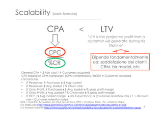 Scalability (basic formulas)
LTV
CPC
%CR
CPA = Cost Per Acquisition (or Cost per Action), CPC = Cost per Click, LTV = Lifetime Value
LTV Starbucks: http://blog.kissmetrics.com/wp-content/uploads/2011/08/calculating-ltv.pdf
LTV Avinash Kaushik: http://www.kaushik.net/avinash/analytics-tip-calculate-ltv-customer-lifetime-value/
Dipende fondamentalmente
da: soddisfazione dei clienti,
CRM, biz model, etc
<CPA
8
“LTV is the projected profit that a
customer will generate during his
lifetime”
General CPA = $ Adv cost / # Customers acquired
CPA based on CPM campaign: (CPM x Impressions /1000)/ # Customer acquired
LTV formulas
•  LT Revenues: # Purchases x $ Avg. basket
•  LT Revenues: $ Avg. basket / % Churn rate
•  LT Gross Profit: # Purchases x $ Avg. basket x % gross profit margin
•  LT Gross Profit: $ Avg. basket / % Churn rate x % gross profit margin
•  LT DCF: ($ Avg. basket margin x Life Expectancy) x (Customer retention rate / 1 + discount
rate – Customer retention rate)
 