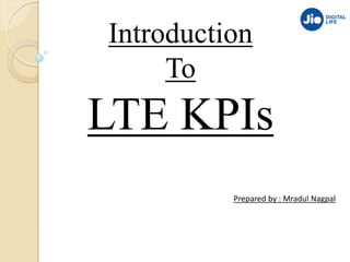 Introduction
To
LTE KPIs
Prepared by : Mradul Nagpal
 