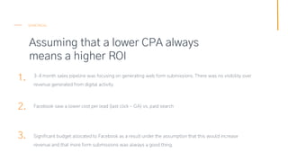 Assuming that a lower CPA always
means a higher ROI
SEMETRICAL
1.
2.
3.
3-4 month sales pipeline was focusing on generatin...