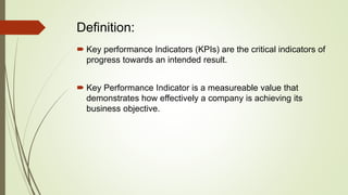 Definition:
 Key performance Indicators (KPIs) are the critical indicators of
progress towards an intended result.
 Key Performance Indicator is a measureable value that
demonstrates how effectively a company is achieving its
business objective.
 