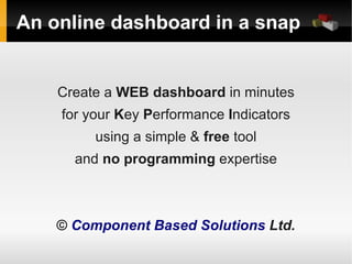 An online dashboard in a snap


    Create a WEB dashboard in minutes
    for your Key Performance Indicators
         using a simple & free tool
      and no programming expertise



    © Component Based Solutions Ltd.
 