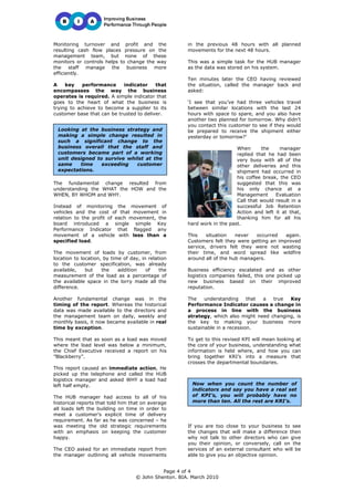 Monitoring turnover and profit and the                in the previous 48 hours with all planned
resulting cash flow places pressure on the            movements for the next 48 hours.
management team, but none of these
monitors or controls helps to change the way          This was a simple task for the HUB manager
the staff manage the business more                    as the data was stored on his system.
efficiently.
                                                      Ten minutes later the CEO having reviewed
A    key    performance     indicator     that        the situation, called the manager back and
encompasses the way the business                      asked:
operates is required. A simple indicator that
goes to the heart of what the business is             ‘I see that you’ve had three vehicles travel
trying to achieve to become a supplier to its         between similar locations with the last 24
customer base that can be trusted to deliver.         hours with space to spare, and you also have
                                                      another two planned for tomorrow. Why didn’t
                                                      you contact this customer to see if they would
 Looking at the business strategy and                 be prepared to receive the shipment either
 making a simple change resulted in                   yesterday or tomorrow?’
 such a significant change to the
 business overall that the staff and                                      When      the     manager
 customers became part of a working                                       replied that he had been
 unit designed to survive whilst at the                                   very busy with all of the
 same    time    exceeding   customer                                     other deliveries and this
 expectations.                                                            shipment had occurred in
                                                                          his coffee break, the CEO
The fundamental change resulted from                                      suggested that this was
understanding the WHAT the HOW and the                                    his only chance at a
WHEN, BY WHOM and WHY.                                                    Management      Evaluation
                                                                          Call that would result in a
Instead of monitoring the movement of                                     successful Job Retention
vehicles and the cost of that movement in                                 Action and left it at that,
relation to the profit of each movement, the                              thanking him for all his
board introduced a single simple Key                  hard work in the past.
Performance Indicator that flagged any
movement of a vehicle with less than a                This    situation   never  occurred    again.
specified load.                                       Customers felt they were getting an improved
                                                      service, drivers felt they were not wasting
The movement of loads by customer, from               their time, and word spread like wildfire
location to location, by time of day, in relation     around all of the hub managers.
to the customer specification, was already
available,    but    the    addition    of    the     Business efficiency escalated and as other
measurement of the load as a percentage of            logistics companies failed, this one picked up
the available space in the lorry made all the         new business based on their improved
difference.                                           reputation.

Another fundamental change was in the                 The    understanding     that a  true  Key
timing of the report. Whereas the historical          Performance Indicator causes a change in
data was made available to the directors and          a process in line with the business
the management team on daily, weekly and              strategy, which also might need changing, is
monthly basis, it now became available in real        the key to making your business more
time by exception.                                    sustainable in a recession.

This meant that as soon as a load was moved           To get to this revised KPI will mean looking at
where the load level was below a minimum,             the core of your business, understanding what
the Chief Executive received a report on his          information is held where, and how you can
”Blackberry”.                                         bring together KRI’s into a measure that
                                                      crosses the departmental boundaries.
This report caused an immediate action, He
picked up the telephone and called the HUB
logistics manager and asked WHY a load had
left half empty.                                        Now when you count the number of
                                                        indicators and say you have a real set
The HUB manager had access to all of his                of KPI’s, you will probably have no
historical reports that told him that on average        more than ten. All the rest are KRI’s.
all loads left the building on time in order to
meet a customer’s explicit time of delivery
requirement. As far as he was concerned – he
was meeting the old strategic requirements            If you are too close to your business to see
with an emphasis on keeping the customer              the changes that will make a difference then
happy.                                                why not talk to other directors who can give
                                                      you their opinion, or conversely, call on the
The CEO asked for an immediate report from            services of an external consultant who will be
the manager outlining all vehicle movements           able to give you an objective opinion.


                                             Page 4 of 4
                                   © John Shenton. BIA. March 2010
 