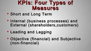 KPIs: Four Types ofKPIs: Four Types of
MeasuresMeasures
 Short and Long TermShort and Long Term
 Internal (business processes) andInternal (business processes) and
External (shareholders,customers)External (shareholders,customers)
 Leading and LaggingLeading and Lagging
 Objective (financial) and SubjectiveObjective (financial) and Subjective
(non-financial)(non-financial)
 