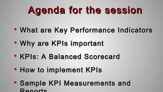 Agenda for the sessionAgenda for the session
 What are Key Performance IndicatorsWhat are Key Performance Indicators
 Why are KPIs importantWhy are KPIs important
 KPIs: A Balanced ScorecardKPIs: A Balanced Scorecard
 How to implement KPIsHow to implement KPIs
 Sample KPI Measurements andSample KPI Measurements and
 