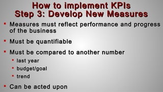 How to implement KPIsHow to implement KPIs
Step 3: Develop New MeasuresStep 3: Develop New Measures
 Measures must reflect performance and progressMeasures must reflect performance and progress
of the businessof the business
 Must be quantifiableMust be quantifiable
 Must be compared to another numberMust be compared to another number
 last yearlast year
 budget/goalbudget/goal
 trendtrend
 Can be acted uponCan be acted upon
 