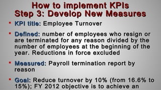 How to implement KPIsHow to implement KPIs
Step 3: Develop New MeasuresStep 3: Develop New Measures
 KPI title:KPI title: Employee TurnoverEmployee Turnover
 Defined:Defined: number of employees who resign ornumber of employees who resign or
are terminated for any reason divided by theare terminated for any reason divided by the
number of employees at the beginning of thenumber of employees at the beginning of the
year. Reductions in force excludedyear. Reductions in force excluded
 Measured:Measured: Payroll termination report byPayroll termination report by
reasonreason
 Goal:Goal: Reduce turnover by 10% (from 16.6% toReduce turnover by 10% (from 16.6% to
15%); FY 2012 objective is to achieve an15%); FY 2012 objective is to achieve an
 