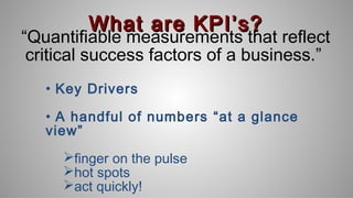 What are KPIWhat are KPI’s?’s?
“Quantifiable measurements that reflect
critical success factors of a business.”
• Key Drivers
• A handful of numbers “at a glance
view”
finger on the pulse
hot spots
act quickly!
 
