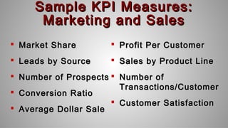 Sample KPI Measures:Sample KPI Measures:
Marketing and SalesMarketing and Sales
 Market ShareMarket Share
 Leads by SourceLeads by Source
 Number of ProspectsNumber of Prospects
 Conversion RatioConversion Ratio
 Average Dollar SaleAverage Dollar Sale
 Profit Per CustomerProfit Per Customer
 Sales by Product LineSales by Product Line
 Number ofNumber of
Transactions/CustomerTransactions/Customer
 Customer SatisfactionCustomer Satisfaction
 