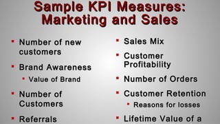 Sample KPI Measures:Sample KPI Measures:
Marketing and SalesMarketing and Sales
 Number of newNumber of new
customerscustomers
 Brand AwarenessBrand Awareness
 Value of BrandValue of Brand
 Number ofNumber of
CustomersCustomers
 ReferralsReferrals
 Sales MixSales Mix
 CustomerCustomer
ProfitabilityProfitability
 Number of OrdersNumber of Orders
 Customer RetentionCustomer Retention
 Reasons for lossesReasons for losses
 Lifetime Value of aLifetime Value of a
 