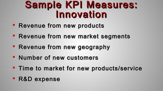 Sample KPI Measures:Sample KPI Measures:
InnovationInnovation
 Revenue from new productsRevenue from new products
 Revenue from new market segmentsRevenue from new market segments
 Revenue from new geographyRevenue from new geography
 Number of new customersNumber of new customers
 Time to market for new products/serviceTime to market for new products/service
 R&D expenseR&D expense
 