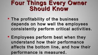 Four Things Every OwnerFour Things Every Owner
Should KnowShould Know
 The profitability of the businessThe profitability of the business
depends on how well the employeesdepends on how well the employees
consistently perform critical activities.consistently perform critical activities.
 Employees perform best when theyEmployees perform best when they
understand how their performanceunderstand how their performance
affects the bottom line, and how theiraffects the bottom line, and how their
performance is measuredperformance is measured ..
 