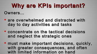 Why are KPIs important?Why are KPIs important?
Owners…Owners…
 are overwhelmed and distracted withare overwhelmed and distracted with
day to day activities and tasksday to day activities and tasks
 concentrate on the tactical decisionsconcentrate on the tactical decisions
and neglect the strategic onesand neglect the strategic ones
 must make important decisions, quickly,must make important decisions, quickly,
with greater consequences, and oftenwith greater consequences, and often
with limited information on handwith limited information on hand
 