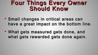 Four Things Every OwnerFour Things Every Owner
Should KnowShould Know
 Small changes in critical areas canSmall changes in critical areas can
have a great impact on the bottom line.have a great impact on the bottom line.
 What gets measured gets done, andWhat gets measured gets done, and
what gets rewarded gets done again.what gets rewarded gets done again.
 