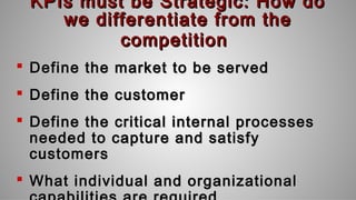 KPIs must be Strategic: How doKPIs must be Strategic: How do
we differentiate from thewe differentiate from the
competitioncompetition
 Define the market to be servedDefine the market to be served
 Define the customerDefine the customer
 Define the critical internal processesDefine the critical internal processes
needed to capture and satisfyneeded to capture and satisfy
customerscustomers
 What individual and organizationalWhat individual and organizational
 