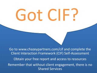 North America | Latin America | Europe | Middle East | Africa | Asia
North America | Latin America | Europe | Middle East | Africa | Asia©Chazey Partners 2014 33
Got CIF?
Go to www.chazeypartners.com/cif and complete the
Client Interaction Framework (CIF) Self-Assessment
Obtain your free report and access to resources
Remember that without client engagement, there is no
Shared Services
 