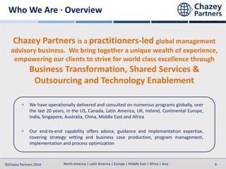 North America | Latin America | Europe | Middle East | Africa | Asia
North America | Latin America | Europe | Middle East | Africa | Asia©Chazey Partners 2014 6
Chazey Partners is a practitioners-led global management
advisory business. We bring together a unique wealth of experience,
empowering our clients to strive for world class excellence through
Business Transformation, Shared Services &
Outsourcing and Technology Enablement
We have operationally delivered and consulted on numerous programs globally, over
the last 20 years, in the US, Canada, Latin America, UK, Ireland, Continental Europe,
India, Singapore, Australia, China, Middle East and Africa
Our end-to-end capability offers advice, guidance and implementation expertise,
covering strategy setting and business case production, program management,
implementation and process optimization
Who We Are · Overview
 