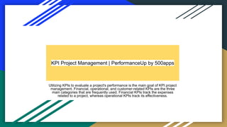 KPI Project Management | PerformanceUp by 500apps
Utilizing KPIs to evaluate a project's performance is the main goal of KPI project
management. Financial, operational, and customer-related KPIs are the three
main categories that are frequently used. Financial KPIs track the expenses
related to a project, whereas operational KPIs track its effectiveness.
 