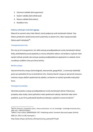 2. Utlumení nabídek (bid suppresion)
       3. Stažení nabídky (bid withdrawal)
       4. Rotace nabídek (bid station)
       5. Rozdělení trhu


Faktory ovlivňující vznik bid riggingu
Obecně lze vymezit celou řadu faktorů, které podporují vznik kartelových dohod. Tyto
faktory především odráží konkurenční podmínky na daném trhu. Mezi nejvýznamnější
faktory patří následující45:

Transparentnost trhu

Čím více je trh transparentní, tím větší existuje pravděpodobnost vzniku kartelových dohod.
Stálý, předvídatelný proud poptávky ze strany veřejného sektoru má tendenci zvyšovat riziko
tajných dohod, protože zde existuje vysoká pravděpodobnost opakujících se zakázek, která
usnadňuje rozdělení zisku pro členy kartelu.

Bariéry vstupu

Významné bariéry vstupu (technologické, ekonomické, geografické...) znamenají stabilnější
pozici pro jednotlivé firmy na konkrétním trhu. Existencí bariér vstupu je významně omezena
možnost vstupu dalších společností do odvětví, ve kterém se nachází zpravidla malý počet
firem.

Homogenní produkty

Identická produkce zvyšuje pravděpodobnost vzniku kartelových dohod. Pokud jsou
produkty nebo služby, které jednotlivci nebo společnosti nabízejí, identické nebo velmi
podobné, je pro firmy jednodušší dosáhnout dohody o společné cenové struktuře.6




4
 MOTTA, Massimo. Competition policy : theory and practice. 1st. ed. Cambridge : Cambridge University Press,
2004. 616 s. ISBN 0521816637.
5
    GROUT, Paul a Silvia, SONDERGGER. OFT. Predicting cartels: Economic discussion paper [online].
2005 [cit. 2012-12-28]. Dostupné z:
http://www.oft.gov.uk/shared_oft/reports/comp_policy/oft773.pdf
 