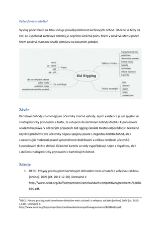 Počet firem v odvětví

Vysoký počet firem na trhu snižuje pravděpodobnost kartelových dohod. Obecně se tedy dá
říct, že úspěšnost kartelové dohdoy je nepřímo úměrná počtu firem v odvětví. Menší počet
firem odvětví znamená snažší domluvu na koluzním jednání.




Závěr
Kartelové dohody znamenají pro účastníky značné výhody. Jejich existence je ale spjata i se
značnými riziky plynoucími z faktu, že vstupem do kartelové dohody dochází k porušování
soutěžního práva. V některých případech bid rigging zakládá trestní odpovědnost. Nicméně
největší problémy pro účastníky nejsou spojeny pouze s ilegalitou těchto dohod, ale i
s neexistující možností právní vynutitelnosti dodržování a velkou tendencí účastníků
k porušování těchto dohod. Účastnící kartelu se tedy vypořádávají nejen s ilegalitou, ale i
s dalšími značnými riziky plynoucími z kartelových dohod.


Zdroje
    1. OECD. Pokyny pro boj proti kartelovým dohodám mezi uchazeči o veřejnou zakázku
        [online]. 2009 [cit. 2012-12-28]. Dostupné z:
        http://www.oecd.org/daf/competition/cartelsandanticompetitiveagreements/42886
        665.pdf.


6
 OECD. Pokyny pro boj proti kartelovým dohodám mezi uchazeči o veřejnou zakázku *online+. 2009 *cit. 2012-
12-28]. Dostupné z:
http://www.oecd.org/daf/competition/cartelsandanticompetitiveagreements/42886665.pdf.
 
