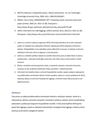 2. MOTTA, Massimo. Competition policy : theory and practice. 1st. ed. Cambridge :
       Cambridge University Press, 2004. 616 s. ISBN 0521816637.
   3. GROUT, Paul a Silvia, SONDERGGER. OFT. Predicting cartels: Economic discussion
       paper [online]. 2005 [cit. 2012-12-28]. Dostupné z:
       http://www.oft.gov.uk/shared_oft/reports/comp_policy/oft773.pdf
   4. UOHS. Informační list o Bid Riggingu 1/2012 *online+. Brno, 2012 *cit. 2012-12-28].
       Dostupné z: http://www.uohs.cz/cs/informacni-centrum/informacni-listy.html



   1. Jedná se o směrnici vydanou organizací OECD, která byla přeložena do mnoha světových
       jazyků. Je návodem pro zadavatele veřejných zakázek,jak odhalit připadnou kartelovou
       dohodu. Předpokládám, že je výsledkem práce odborníků na korupci. Je dobrým souhrnem
       základních informací, které se objevují i v jiné literatuře.
   2. Jedná se o základní publikaci týkající se soutěžní ekonomie,autor je odborníkem na danou
       problematiku, vyšla pod Cambridge univerzitou, dle mého názoru velice kvalitní, hodně
       citovaná.
   3. Článek z britského antimonopolního úřadu, mnohokrát citovaný v zahraniční literatuře,
       navazuje na něj i praktické vyšetřování úřadu, používám i v diplomové práci
   4. Informační list českého úřadu o ochraně hospodářské soutěže, sepsán osobami zabývajícími
       se problematikou kartelových dohod v české republice, jedná se o novou publikaci(rok 2012),
       obsahuje odkazy na zahraniční případy bid riggingu, se kterými budu dále pracovat ve své
       diplomové práci.




Anotace:
Tato práce se zabývá problematikou kartelových dohod u veřejných zakázek. Jedná se o
nedovolenou aktivitu uchazečů usilujících o konkrétní veřejnou zakázku, která znevýhodňuje
zadavatele a poškozuje fungování hospodářské soutěže. V této prácinejdříve definujeme
pojem bid riggingu,a poté se zabýváme jednotlivými strategiemi bid riggingu a faktory, které
ovlivňují vznik těchto nelegálních dohod.
 