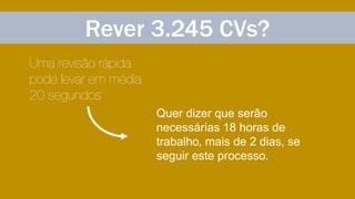 Rever 3.245 CVs?
Uma revisão rápida
pode levar em média
20 segundos
Quer dizer que serão
necessárias 18 horas de
trabalho, mais de 2 dias, se
seguir este processo.
 