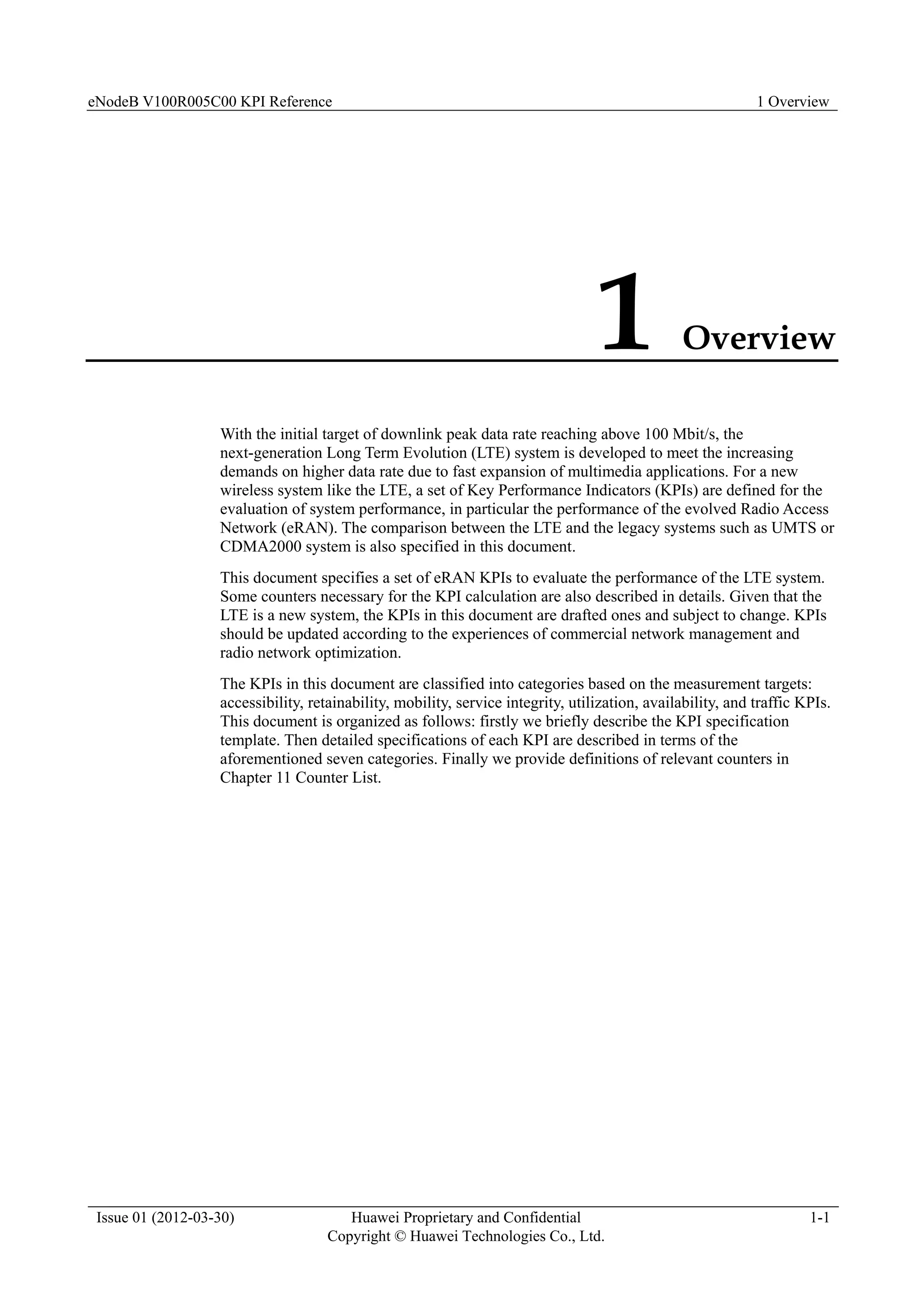 eNodeB V100R005C00 KPI Reference 1 Overview
Issue 01 (2012-03-30) Huawei Proprietary and Confidential
Copyright © Huawei Technologies Co., Ltd.
1-1
1 Overview
With the initial target of downlink peak data rate reaching above 100 Mbit/s, the
next-generation Long Term Evolution (LTE) system is developed to meet the increasing
demands on higher data rate due to fast expansion of multimedia applications. For a new
wireless system like the LTE, a set of Key Performance Indicators (KPIs) are defined for the
evaluation of system performance, in particular the performance of the evolved Radio Access
Network (eRAN). The comparison between the LTE and the legacy systems such as UMTS or
CDMA2000 system is also specified in this document.
This document specifies a set of eRAN KPIs to evaluate the performance of the LTE system.
Some counters necessary for the KPI calculation are also described in details. Given that the
LTE is a new system, the KPIs in this document are drafted ones and subject to change. KPIs
should be updated according to the experiences of commercial network management and
radio network optimization.
The KPIs in this document are classified into categories based on the measurement targets:
accessibility, retainability, mobility, service integrity, utilization, availability, and traffic KPIs.
This document is organized as follows: firstly we briefly describe the KPI specification
template. Then detailed specifications of each KPI are described in terms of the
aforementioned seven categories. Finally we provide definitions of relevant counters in
Chapter 11 Counter List.
 