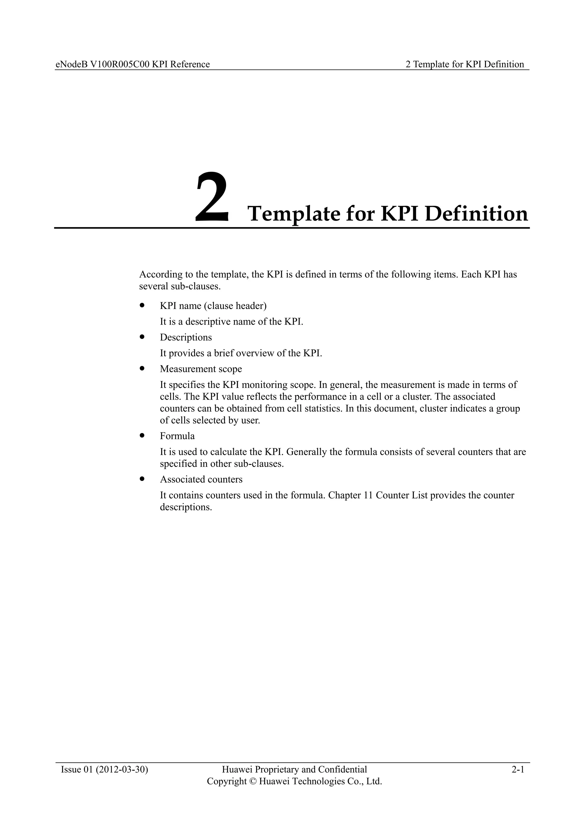 eNodeB V100R005C00 KPI Reference 2 Template for KPI Definition
Issue 01 (2012-03-30) Huawei Proprietary and Confidential
Copyright © Huawei Technologies Co., Ltd.
2-1
2 Template for KPI Definition
According to the template, the KPI is defined in terms of the following items. Each KPI has
several sub-clauses.
 KPI name (clause header)
It is a descriptive name of the KPI.
 Descriptions
It provides a brief overview of the KPI.
 Measurement scope
It specifies the KPI monitoring scope. In general, the measurement is made in terms of
cells. The KPI value reflects the performance in a cell or a cluster. The associated
counters can be obtained from cell statistics. In this document, cluster indicates a group
of cells selected by user.
 Formula
It is used to calculate the KPI. Generally the formula consists of several counters that are
specified in other sub-clauses.
 Associated counters
It contains counters used in the formula. Chapter 11 Counter List provides the counter
descriptions.
 