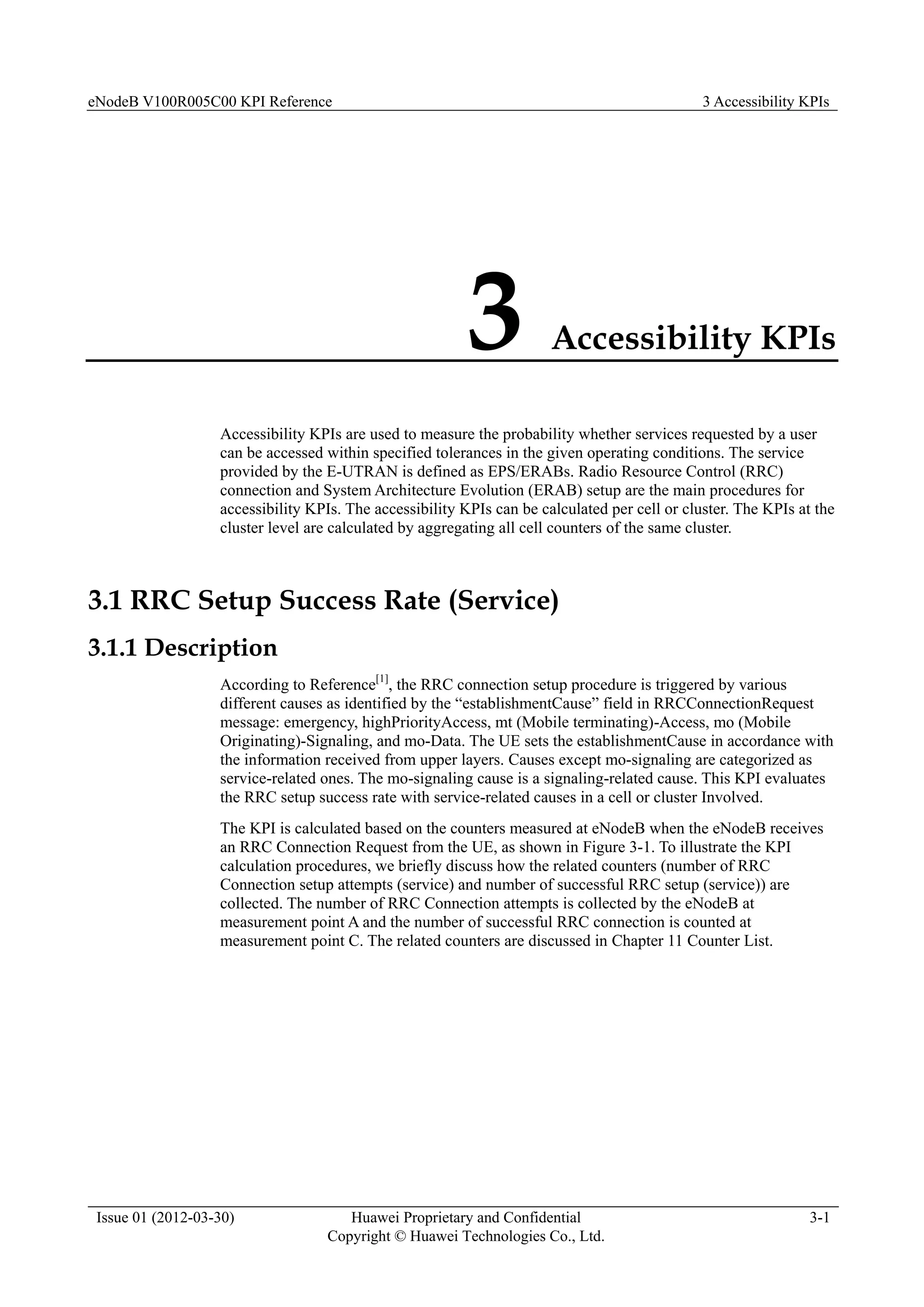 eNodeB V100R005C00 KPI Reference 3 Accessibility KPIs
Issue 01 (2012-03-30) Huawei Proprietary and Confidential
Copyright © Huawei Technologies Co., Ltd.
3-1
3 Accessibility KPIs
Accessibility KPIs are used to measure the probability whether services requested by a user
can be accessed within specified tolerances in the given operating conditions. The service
provided by the E-UTRAN is defined as EPS/ERABs. Radio Resource Control (RRC)
connection and System Architecture Evolution (ERAB) setup are the main procedures for
accessibility KPIs. The accessibility KPIs can be calculated per cell or cluster. The KPIs at the
cluster level are calculated by aggregating all cell counters of the same cluster.
3.1 RRC Setup Success Rate (Service)
3.1.1 Description
According to Reference[1]
, the RRC connection setup procedure is triggered by various
different causes as identified by the “establishmentCause” field in RRCConnectionRequest
message: emergency, highPriorityAccess, mt (Mobile terminating)-Access, mo (Mobile
Originating)-Signaling, and mo-Data. The UE sets the establishmentCause in accordance with
the information received from upper layers. Causes except mo-signaling are categorized as
service-related ones. The mo-signaling cause is a signaling-related cause. This KPI evaluates
the RRC setup success rate with service-related causes in a cell or cluster Involved.
The KPI is calculated based on the counters measured at eNodeB when the eNodeB receives
an RRC Connection Request from the UE, as shown in Figure 3-1. To illustrate the KPI
calculation procedures, we briefly discuss how the related counters (number of RRC
Connection setup attempts (service) and number of successful RRC setup (service)) are
collected. The number of RRC Connection attempts is collected by the eNodeB at
measurement point A and the number of successful RRC connection is counted at
measurement point C. The related counters are discussed in Chapter 11 Counter List.
 