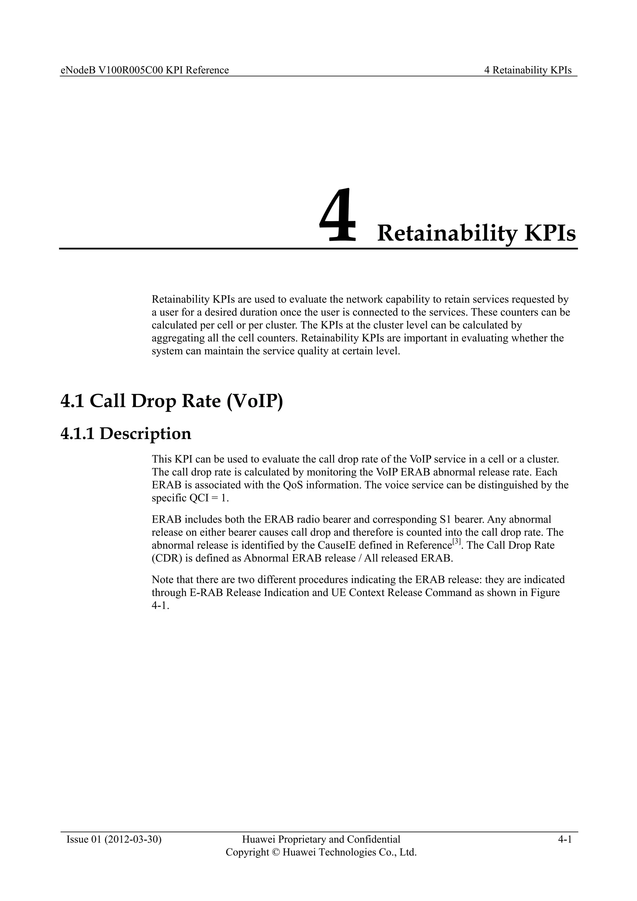 eNodeB V100R005C00 KPI Reference 4 Retainability KPIs
Issue 01 (2012-03-30) Huawei Proprietary and Confidential
Copyright © Huawei Technologies Co., Ltd.
4-1
4 Retainability KPIs
Retainability KPIs are used to evaluate the network capability to retain services requested by
a user for a desired duration once the user is connected to the services. These counters can be
calculated per cell or per cluster. The KPIs at the cluster level can be calculated by
aggregating all the cell counters. Retainability KPIs are important in evaluating whether the
system can maintain the service quality at certain level.
4.1 Call Drop Rate (VoIP)
4.1.1 Description
This KPI can be used to evaluate the call drop rate of the VoIP service in a cell or a cluster.
The call drop rate is calculated by monitoring the VoIP ERAB abnormal release rate. Each
ERAB is associated with the QoS information. The voice service can be distinguished by the
specific QCI = 1.
ERAB includes both the ERAB radio bearer and corresponding S1 bearer. Any abnormal
release on either bearer causes call drop and therefore is counted into the call drop rate. The
abnormal release is identified by the CauseIE defined in Reference[3]
. The Call Drop Rate
(CDR) is defined as Abnormal ERAB release / All released ERAB.
Note that there are two different procedures indicating the ERAB release: they are indicated
through E-RAB Release Indication and UE Context Release Command as shown in Figure
4-1.
 