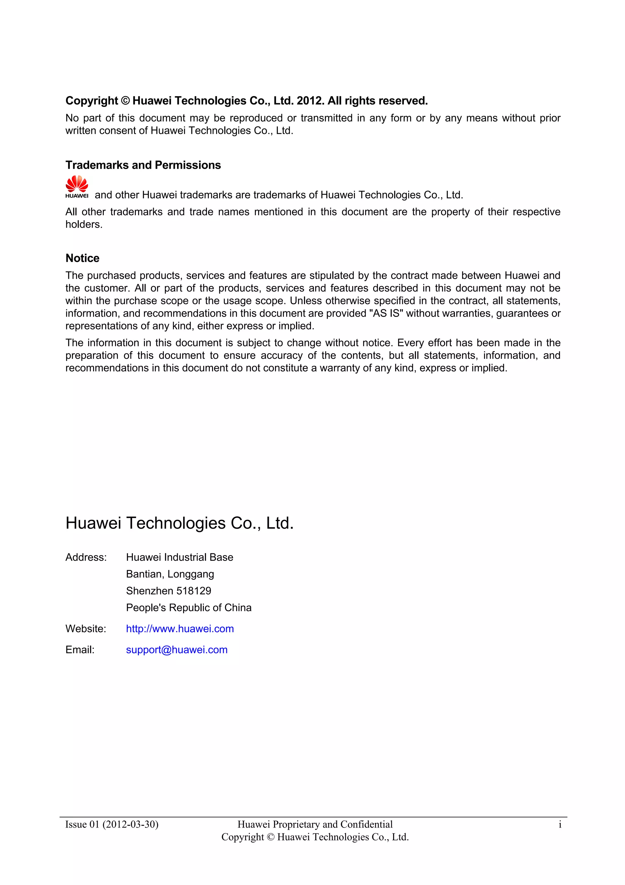 Issue 01 (2012-03-30) Huawei Proprietary and Confidential
Copyright © Huawei Technologies Co., Ltd.
i
Copyright © Huawei Technologies Co., Ltd. 2012. All rights reserved.
No part of this document may be reproduced or transmitted in any form or by any means without prior
written consent of Huawei Technologies Co., Ltd.
Trademarks and Permissions
and other Huawei trademarks are trademarks of Huawei Technologies Co., Ltd.
All other trademarks and trade names mentioned in this document are the property of their respective
holders.
Notice
The purchased products, services and features are stipulated by the contract made between Huawei and
the customer. All or part of the products, services and features described in this document may not be
within the purchase scope or the usage scope. Unless otherwise specified in the contract, all statements,
information, and recommendations in this document are provided "AS IS" without warranties, guarantees or
representations of any kind, either express or implied.
The information in this document is subject to change without notice. Every effort has been made in the
preparation of this document to ensure accuracy of the contents, but all statements, information, and
recommendations in this document do not constitute a warranty of any kind, express or implied.
Huawei Technologies Co., Ltd.
Address: Huawei Industrial Base
Bantian, Longgang
Shenzhen 518129
People's Republic of China
Website: http://www.huawei.com
Email: support@huawei.com
 