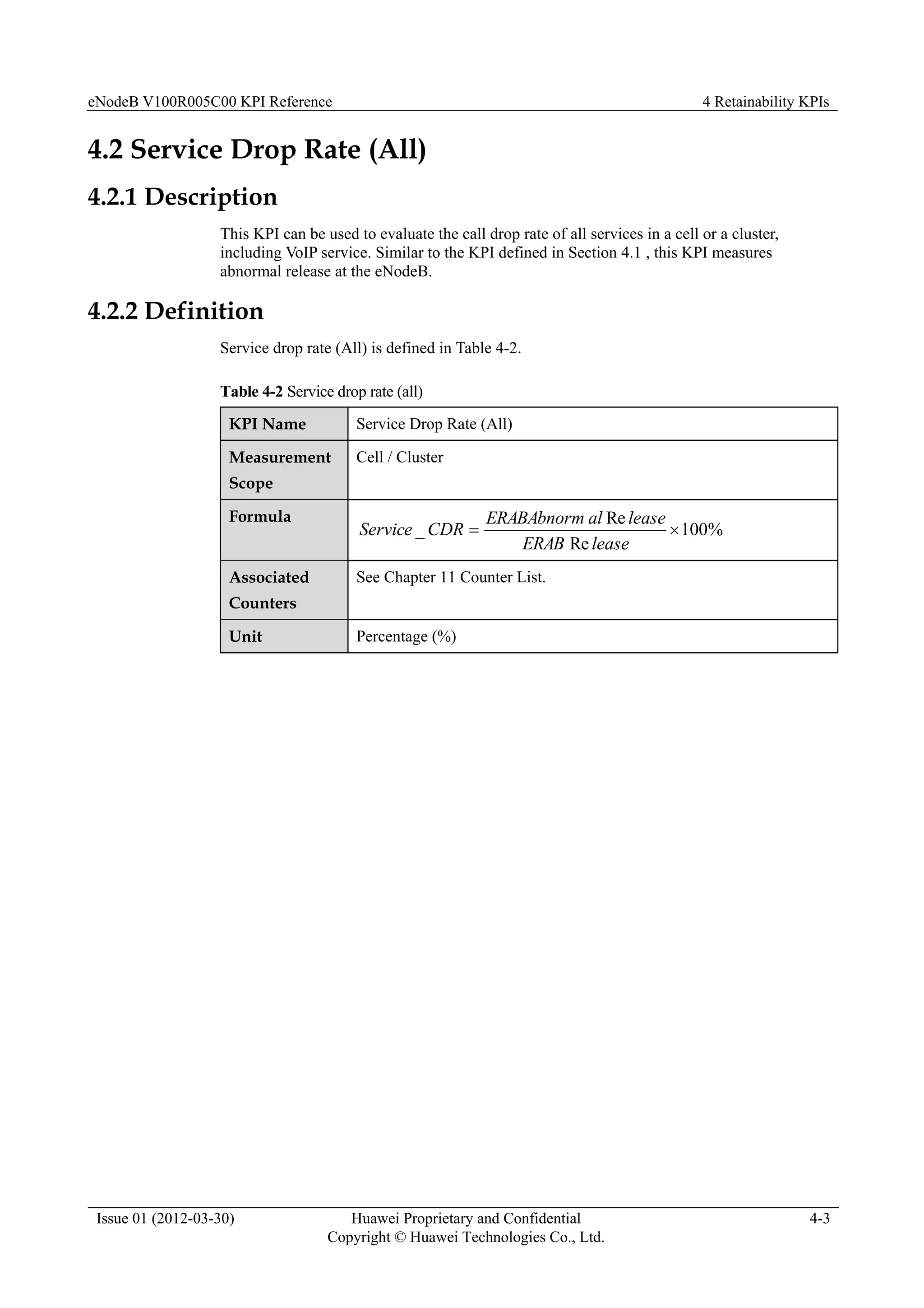 eNodeB V100R005C00 KPI Reference 4 Retainability KPIs
Issue 01 (2012-03-30) Huawei Proprietary and Confidential
Copyright © Huawei Technologies Co., Ltd.
4-3
4.2 Service Drop Rate (All)
4.2.1 Description
This KPI can be used to evaluate the call drop rate of all services in a cell or a cluster,
including VoIP service. Similar to the KPI defined in Section 4.1 , this KPI measures
abnormal release at the eNodeB.
4.2.2 Definition
Service drop rate (All) is defined in Table 4-2.
Table 4-2 Service drop rate (all)
KPI Name Service Drop Rate (All)
Measurement
Scope
Cell / Cluster
Formula
%
100
Re
Re
_ 

lease
ERAB
lease
al
ERABAbnorm
CDR
Service
Associated
Counters
See Chapter 11 Counter List.
Unit Percentage (%)
 