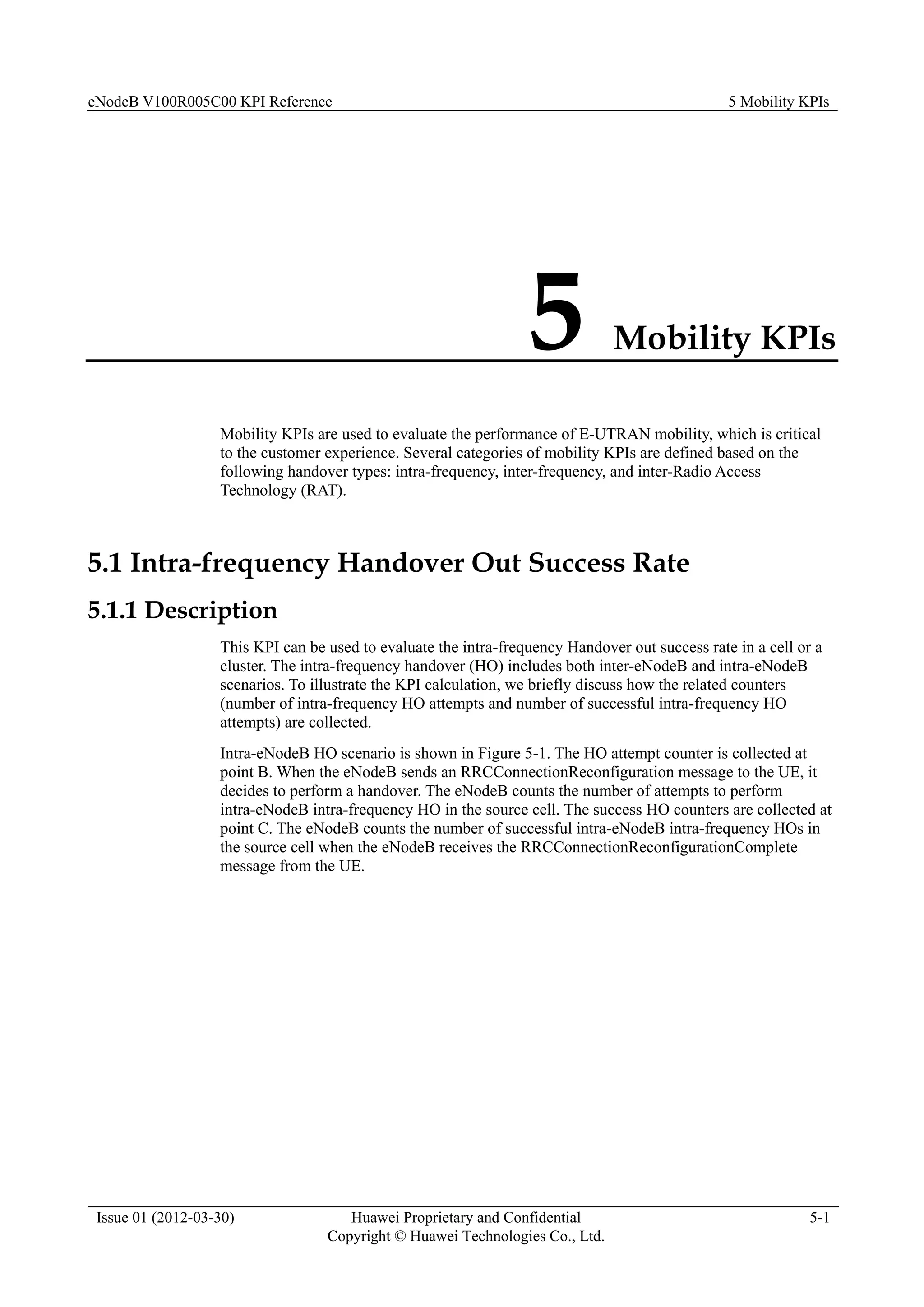 eNodeB V100R005C00 KPI Reference 5 Mobility KPIs
Issue 01 (2012-03-30) Huawei Proprietary and Confidential
Copyright © Huawei Technologies Co., Ltd.
5-1
5 Mobility KPIs
Mobility KPIs are used to evaluate the performance of E-UTRAN mobility, which is critical
to the customer experience. Several categories of mobility KPIs are defined based on the
following handover types: intra-frequency, inter-frequency, and inter-Radio Access
Technology (RAT).
5.1 Intra-frequency Handover Out Success Rate
5.1.1 Description
This KPI can be used to evaluate the intra-frequency Handover out success rate in a cell or a
cluster. The intra-frequency handover (HO) includes both inter-eNodeB and intra-eNodeB
scenarios. To illustrate the KPI calculation, we briefly discuss how the related counters
(number of intra-frequency HO attempts and number of successful intra-frequency HO
attempts) are collected.
Intra-eNodeB HO scenario is shown in Figure 5-1. The HO attempt counter is collected at
point B. When the eNodeB sends an RRCConnectionReconfiguration message to the UE, it
decides to perform a handover. The eNodeB counts the number of attempts to perform
intra-eNodeB intra-frequency HO in the source cell. The success HO counters are collected at
point C. The eNodeB counts the number of successful intra-eNodeB intra-frequency HOs in
the source cell when the eNodeB receives the RRCConnectionReconfigurationComplete
message from the UE.
 