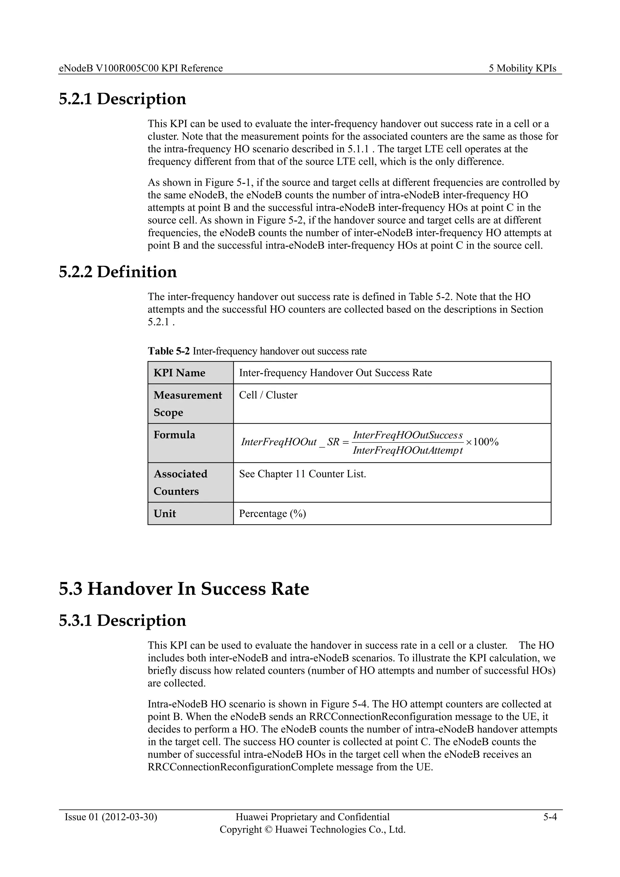 eNodeB V100R005C00 KPI Reference 5 Mobility KPIs
Issue 01 (2012-03-30) Huawei Proprietary and Confidential
Copyright © Huawei Technologies Co., Ltd.
5-4
5.2.1 Description
This KPI can be used to evaluate the inter-frequency handover out success rate in a cell or a
cluster. Note that the measurement points for the associated counters are the same as those for
the intra-frequency HO scenario described in 5.1.1 . The target LTE cell operates at the
frequency different from that of the source LTE cell, which is the only difference.
As shown in Figure 5-1, if the source and target cells at different frequencies are controlled by
the same eNodeB, the eNodeB counts the number of intra-eNodeB inter-frequency HO
attempts at point B and the successful intra-eNodeB inter-frequency HOs at point C in the
source cell. As shown in Figure 5-2, if the handover source and target cells are at different
frequencies, the eNodeB counts the number of inter-eNodeB inter-frequency HO attempts at
point B and the successful intra-eNodeB inter-frequency HOs at point C in the source cell.
5.2.2 Definition
The inter-frequency handover out success rate is defined in Table 5-2. Note that the HO
attempts and the successful HO counters are collected based on the descriptions in Section
5.2.1 .
Table 5-2 Inter-frequency handover out success rate
KPI Name Inter-frequency Handover Out Success Rate
Measurement
Scope
Cell / Cluster
Formula
%
100
_ 

t
OOutAttemp
InterFreqH
s
OOutSucces
InterFreqH
SR
OOut
InterFreqH
Associated
Counters
See Chapter 11 Counter List.
Unit Percentage (%)
5.3 Handover In Success Rate
5.3.1 Description
This KPI can be used to evaluate the handover in success rate in a cell or a cluster. The HO
includes both inter-eNodeB and intra-eNodeB scenarios. To illustrate the KPI calculation, we
briefly discuss how related counters (number of HO attempts and number of successful HOs)
are collected.
Intra-eNodeB HO scenario is shown in Figure 5-4. The HO attempt counters are collected at
point B. When the eNodeB sends an RRCConnectionReconfiguration message to the UE, it
decides to perform a HO. The eNodeB counts the number of intra-eNodeB handover attempts
in the target cell. The success HO counter is collected at point C. The eNodeB counts the
number of successful intra-eNodeB HOs in the target cell when the eNodeB receives an
RRCConnectionReconfigurationComplete message from the UE.
 